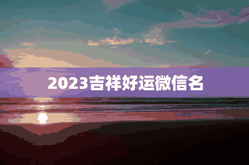 2023吉祥好运微信名(2023吉祥好运微信名字)